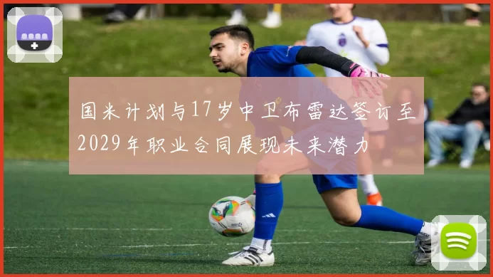 国米计划与17岁中卫布雷达签订至2029年职业合同展现未来潜力