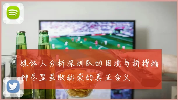 媒体人分析深圳队的困境与拼搏精神尽显虽败犹荣的真正含义