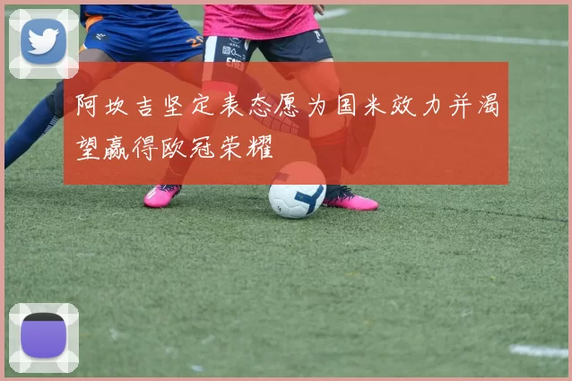阿坎吉坚定表态愿为国米效力并渴望赢得欧冠荣耀