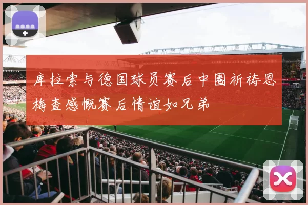 库拉索与德国球员赛后中圈祈祷恩梅查感慨赛后情谊如兄弟