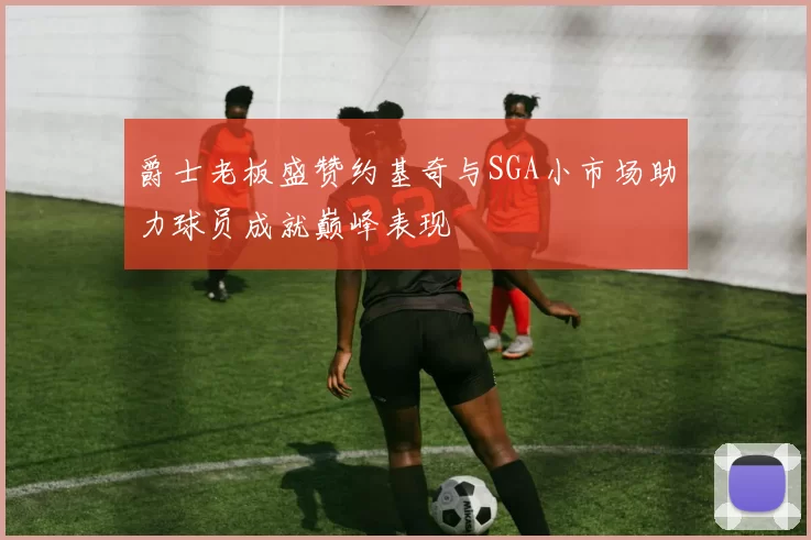 爵士老板盛赞约基奇与SGA小市场助力球员成就巅峰表现