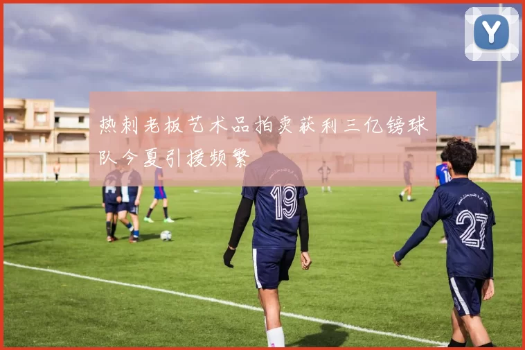 热刺老板艺术品拍卖获利三亿镑球队今夏引援频繁