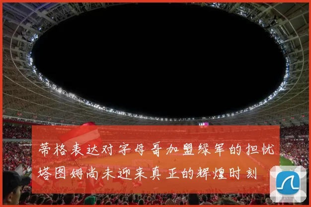 蒂格表达对字母哥加盟绿军的担忧塔图姆尚未迎来真正的辉煌时刻