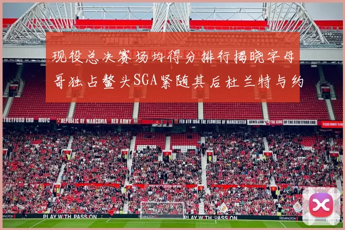 现役总决赛场均得分排行揭晓字母哥独占鳌头SGA紧随其后杜兰特与约基奇争夺第三