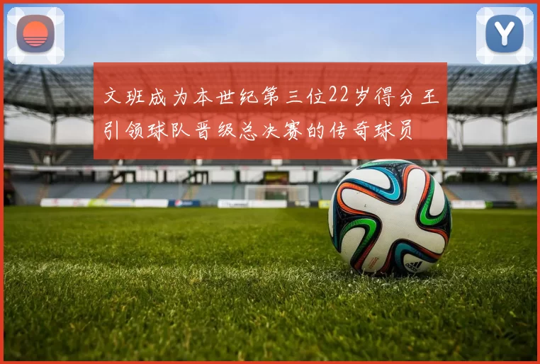 文班成为本世纪第三位22岁得分王引领球队晋级总决赛的传奇球员