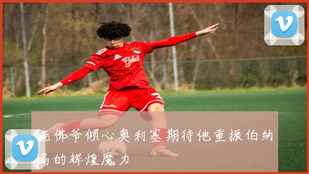 老佛爷倾心奥利塞期待他重振伯纳乌的辉煌魔力