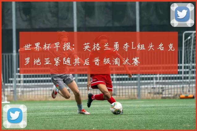 世界杯早报：英格兰勇夺L组头名克罗地亚紧随其后晋级淘汰赛