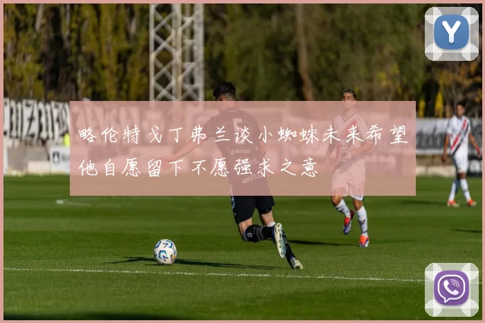 略伦特戈丁弗兰谈小蜘蛛未来希望他自愿留下不愿强求之意