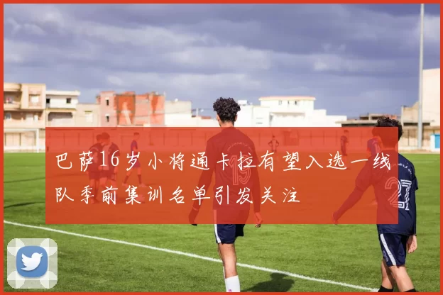 巴萨16岁小将通卡拉有望入选一线队季前集训名单引发关注