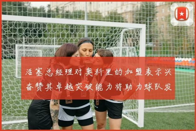 活塞总经理对奥科里的加盟表示兴奋赞其卓越突破能力将助力球队发展