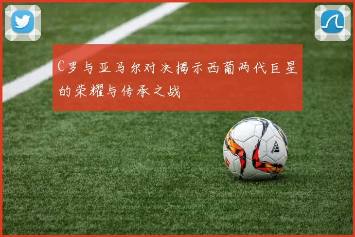 C罗与亚马尔对决揭示西葡两代巨星的荣耀与传承之战