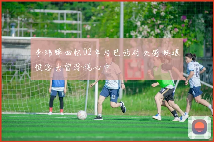 李玮锋回忆02年与巴西对决感慨退役念头曾浮现心中