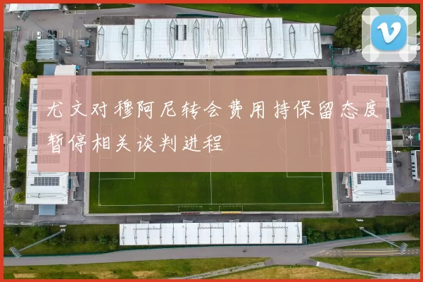 尤文对穆阿尼转会费用持保留态度暂停相关谈判进程